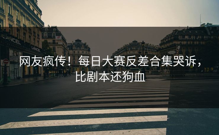 网友疯传！每日大赛反差合集哭诉，比剧本还狗血