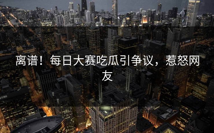 离谱！每日大赛吃瓜引争议，惹怒网友