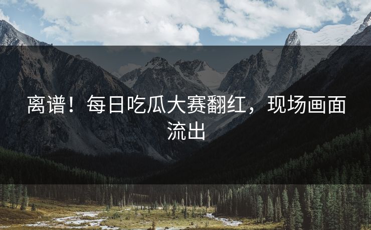 离谱！每日吃瓜大赛翻红，现场画面流出