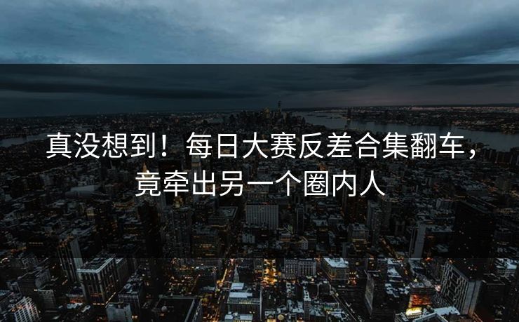 真没想到！每日大赛反差合集翻车，竟牵出另一个圈内人