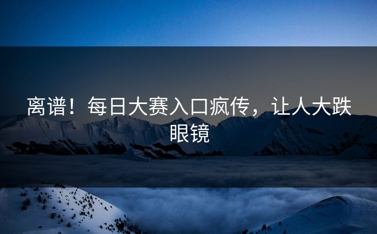 离谱！每日大赛入口疯传，让人大跌眼镜