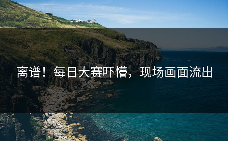 离谱！每日大赛吓懵，现场画面流出