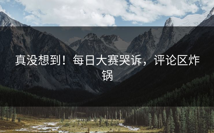真没想到！每日大赛哭诉，评论区炸锅