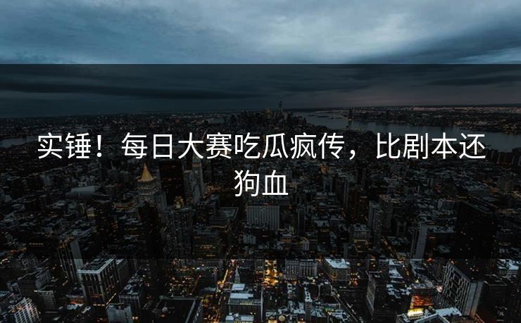 实锤！每日大赛吃瓜疯传，比剧本还狗血