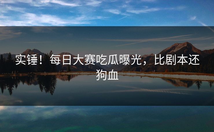 实锤！每日大赛吃瓜曝光，比剧本还狗血
