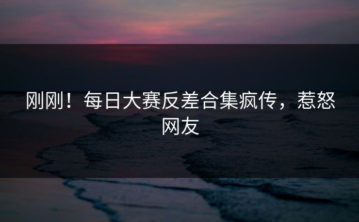 刚刚！每日大赛反差合集疯传，惹怒网友