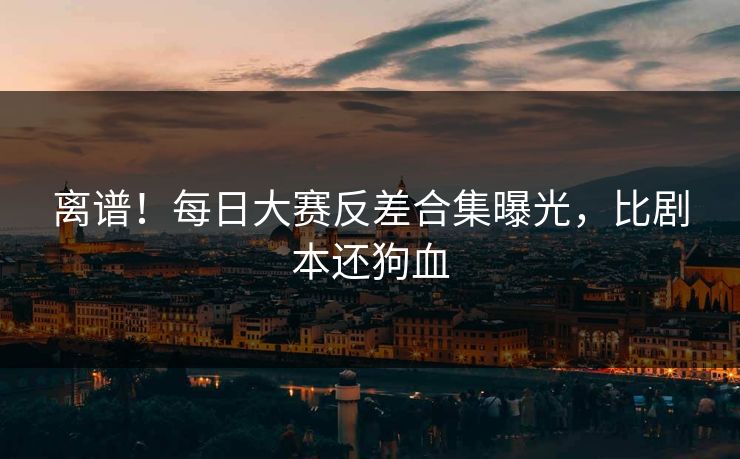 离谱！每日大赛反差合集曝光，比剧本还狗血