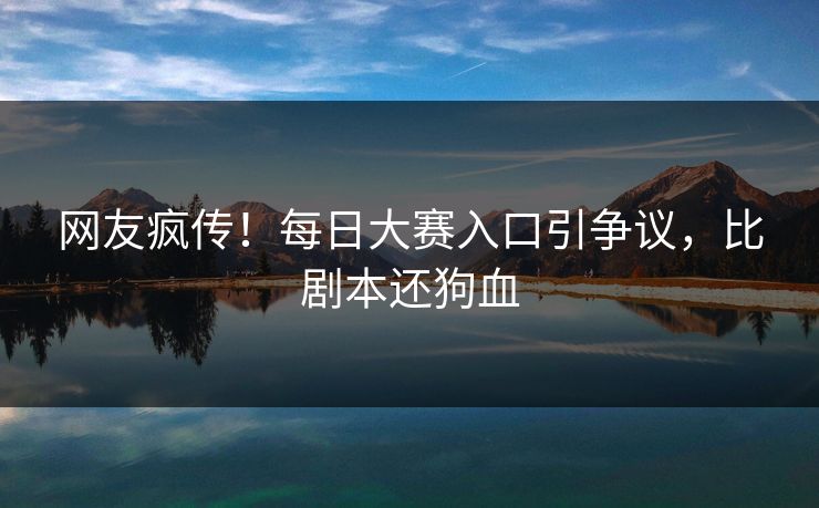 网友疯传！每日大赛入口引争议，比剧本还狗血