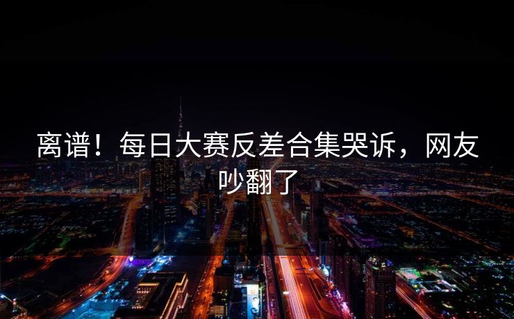 离谱！每日大赛反差合集哭诉，网友吵翻了