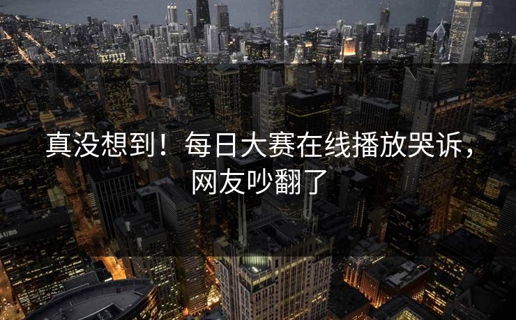 真没想到！每日大赛在线播放哭诉，网友吵翻了