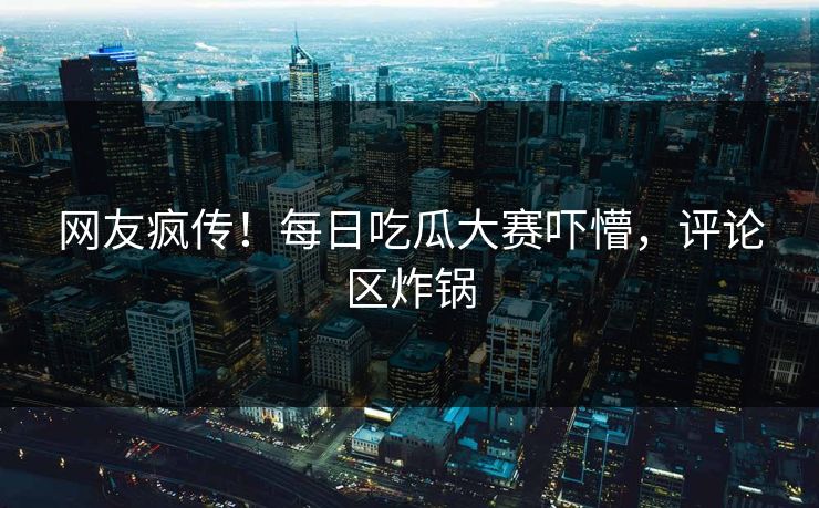 网友疯传！每日吃瓜大赛吓懵，评论区炸锅