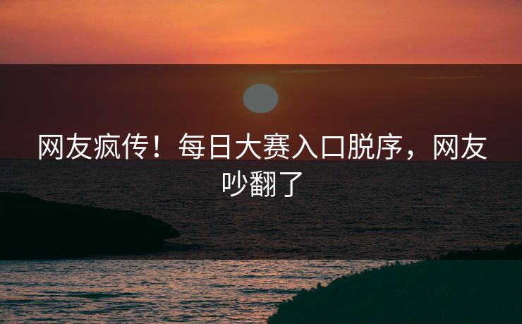 网友疯传！每日大赛入口脱序，网友吵翻了