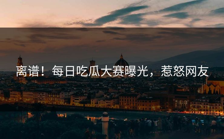 离谱！每日吃瓜大赛曝光，惹怒网友