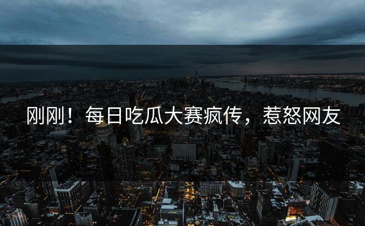 刚刚！每日吃瓜大赛疯传，惹怒网友