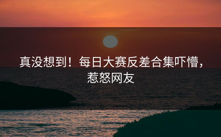 真没想到！每日大赛反差合集吓懵，惹怒网友