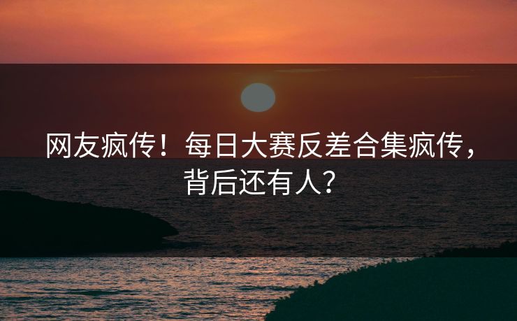网友疯传！每日大赛反差合集疯传，背后还有人？