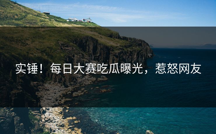 实锤！每日大赛吃瓜曝光，惹怒网友