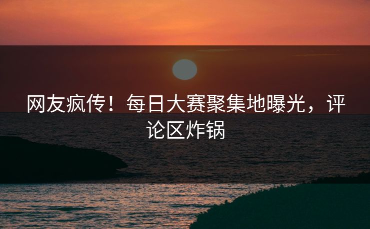 网友疯传！每日大赛聚集地曝光，评论区炸锅