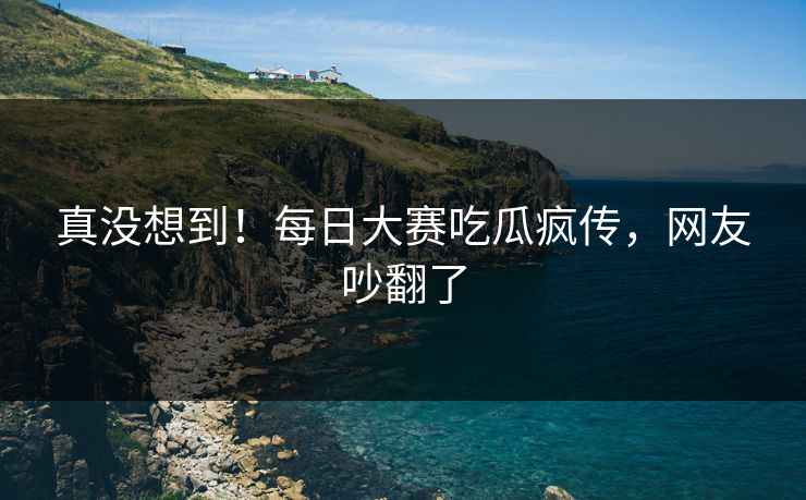 真没想到！每日大赛吃瓜疯传，网友吵翻了