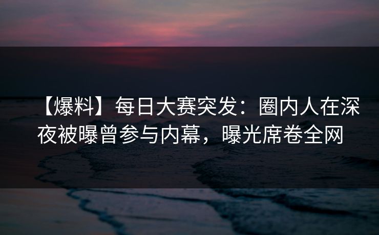 【爆料】每日大赛突发：圈内人在深夜被曝曾参与内幕，曝光席卷全网
