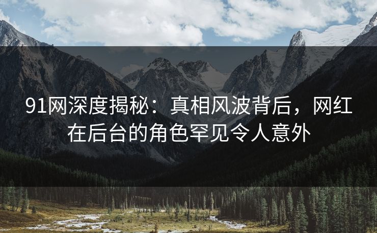 91网深度揭秘：真相风波背后，网红在后台的角色罕见令人意外