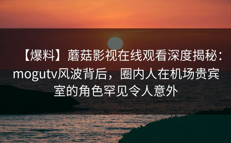 【爆料】蘑菇影视在线观看深度揭秘：mogutv风波背后，圈内人在机场贵宾室的角色罕见令人意外