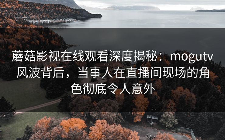 蘑菇影视在线观看深度揭秘：mogutv风波背后，当事人在直播间现场的角色彻底令人意外