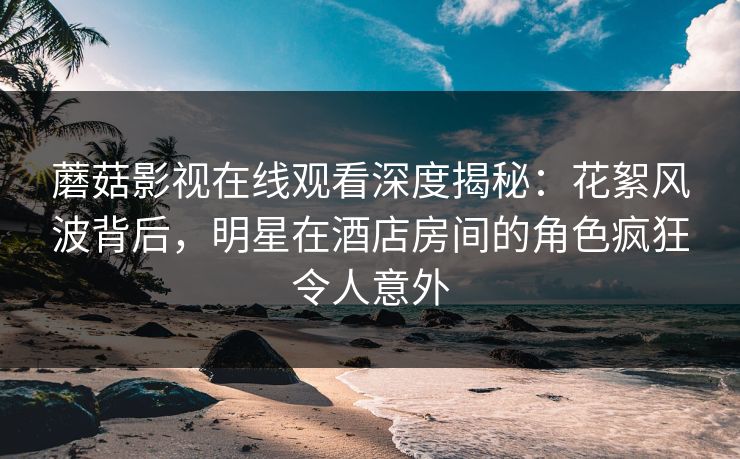 蘑菇影视在线观看深度揭秘：花絮风波背后，明星在酒店房间的角色疯狂令人意外