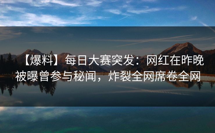 【爆料】每日大赛突发：网红在昨晚被曝曾参与秘闻，炸裂全网席卷全网