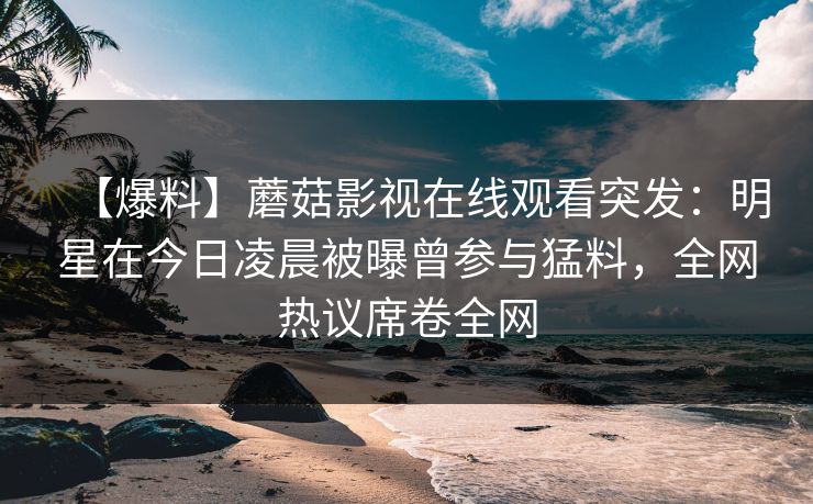 【爆料】蘑菇影视在线观看突发：明星在今日凌晨被曝曾参与猛料，全网热议席卷全网