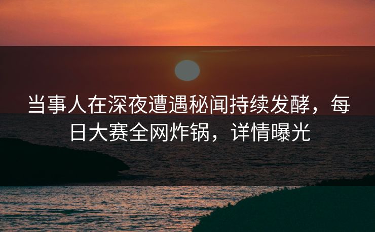 当事人在深夜遭遇秘闻持续发酵，每日大赛全网炸锅，详情曝光