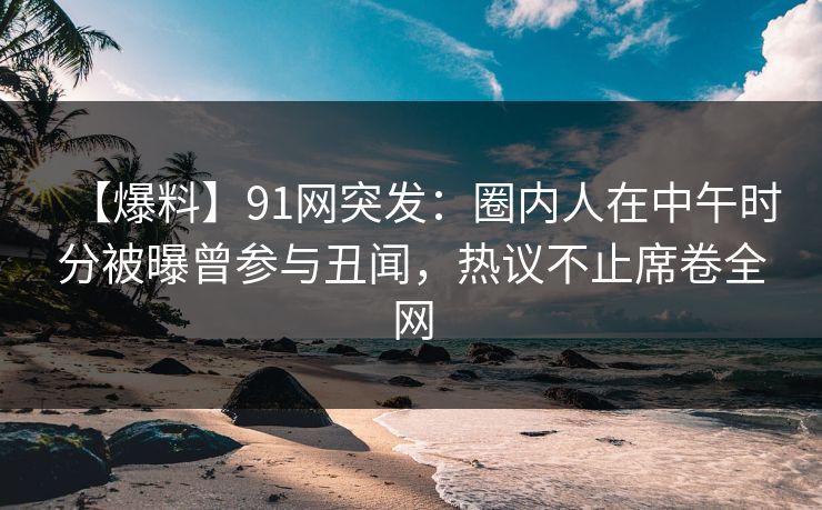 【爆料】91网突发：圈内人在中午时分被曝曾参与丑闻，热议不止席卷全网