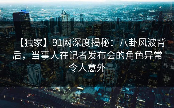 【独家】91网深度揭秘：八卦风波背后，当事人在记者发布会的角色异常令人意外