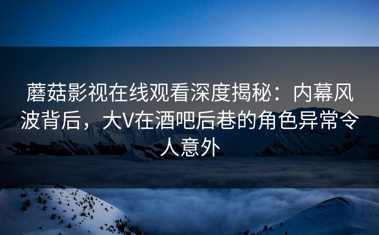 蘑菇影视在线观看深度揭秘：内幕风波背后，大V在酒吧后巷的角色异常令人意外