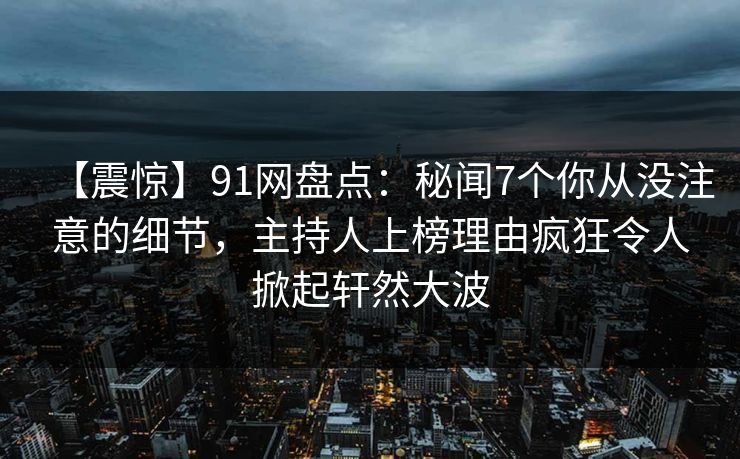 【震惊】91网盘点：秘闻7个你从没注意的细节，主持人上榜理由疯狂令人掀起轩然大波
