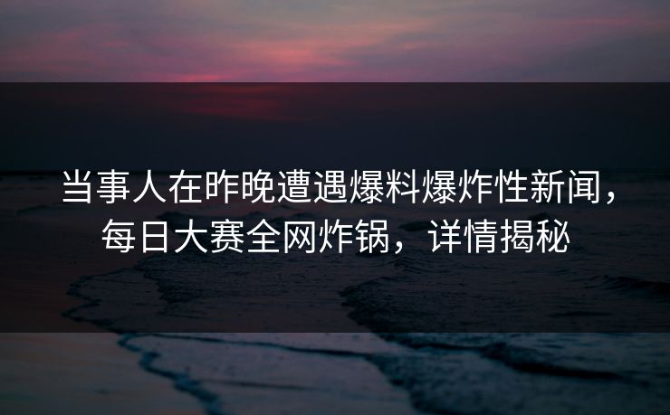 当事人在昨晚遭遇爆料爆炸性新闻，每日大赛全网炸锅，详情揭秘