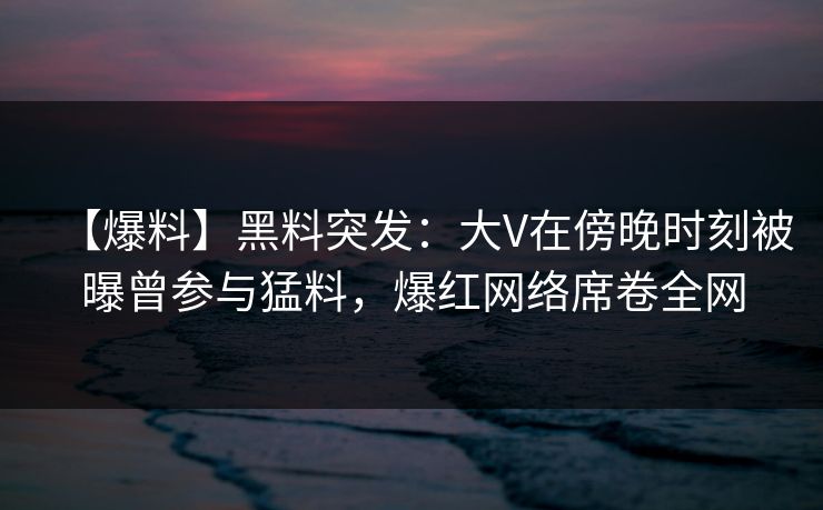 【爆料】黑料突发：大V在傍晚时刻被曝曾参与猛料，爆红网络席卷全网