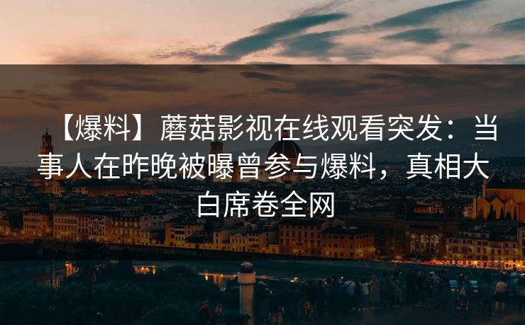 【爆料】蘑菇影视在线观看突发：当事人在昨晚被曝曾参与爆料，真相大白席卷全网