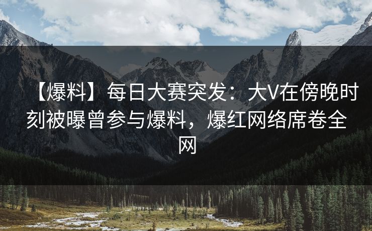 【爆料】每日大赛突发：大V在傍晚时刻被曝曾参与爆料，爆红网络席卷全网
