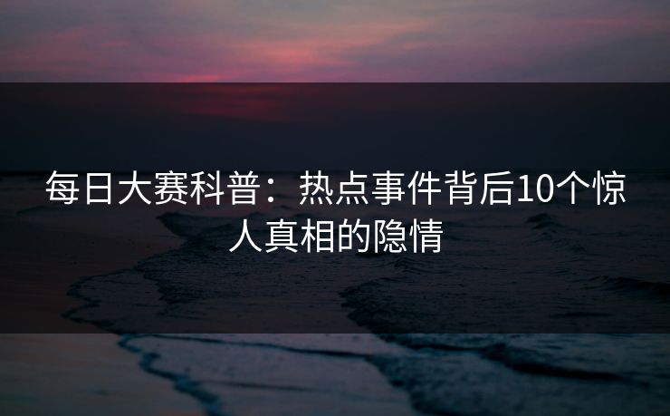 每日大赛科普:热点事件背后10个惊人真相的隐情