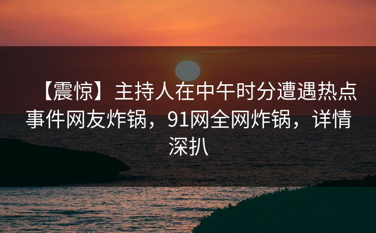 【震惊】主持人在中午时分遭遇热点事件网友炸锅，91网全网炸锅，详情深扒