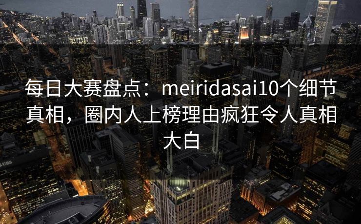 每日大赛盘点:meiridasai10个细节真相,圈内人上榜理由疯狂令人真相大白 每日大赛盘点:meiridasai10个细节真相,圈内人上榜理由疯狂令人真相大白