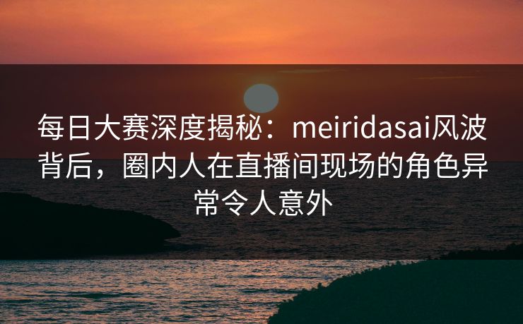 每日大赛深度揭秘：meiridasai风波背后，圈内人在直播间现场的角色异常令人意外