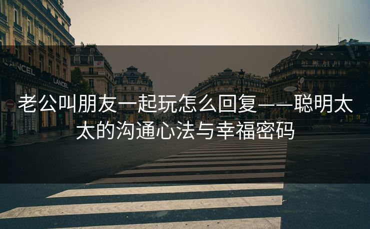老公叫朋友一起玩怎么回复——聪明太太的沟通心法与幸福密码 老公叫朋友一起玩怎么回复——聪明太太的沟通心法与幸福密码