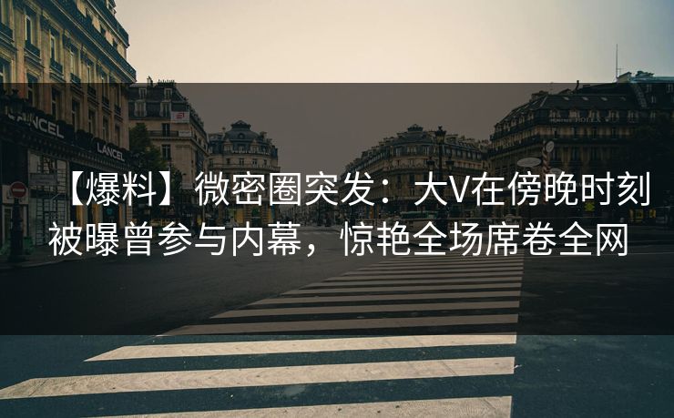 【爆料】微密圈突发：大V在傍晚时刻被曝曾参与内幕，惊艳全场席卷全网