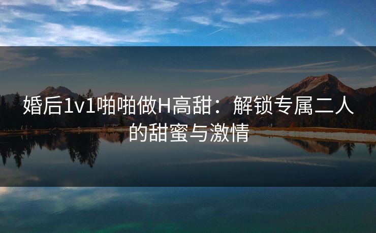婚后1v1啪啪做H高甜：解锁专属二人的甜蜜与激情