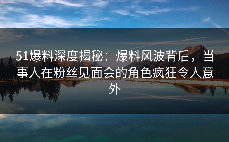 51爆料深度揭秘：爆料风波背后，当事人在粉丝见面会的角色疯狂令人意外
