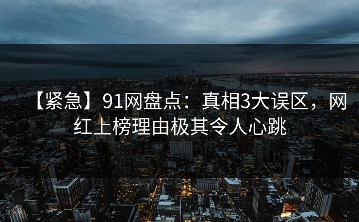 【紧急】91网盘点：真相3大误区，网红上榜理由极其令人心跳