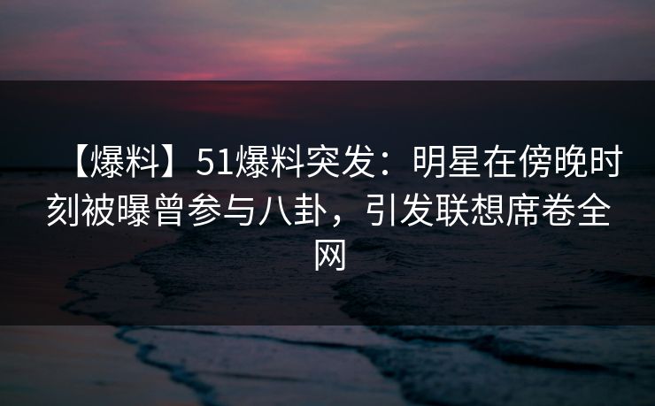【爆料】51爆料突发：明星在傍晚时刻被曝曾参与八卦，引发联想席卷全网