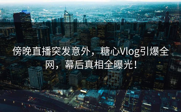 傍晚直播突发意外，糖心Vlog引爆全网，幕后真相全曝光！